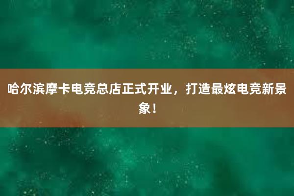 哈尔滨摩卡电竞总店正式开业，打造最炫电竞新景象！