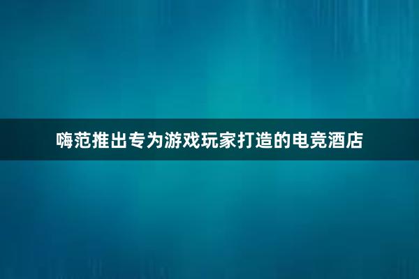 嗨范推出专为游戏玩家打造的电竞酒店