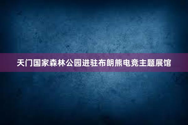 天门国家森林公园进驻布朗熊电竞主题展馆