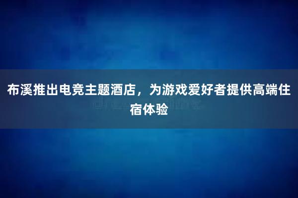 布溪推出电竞主题酒店，为游戏爱好者提供高端住宿体验