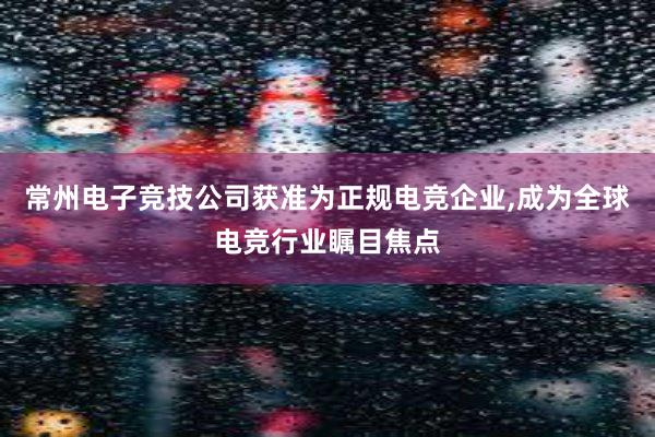 常州电子竞技公司获准为正规电竞企业，成为全球电竞行业瞩目焦点