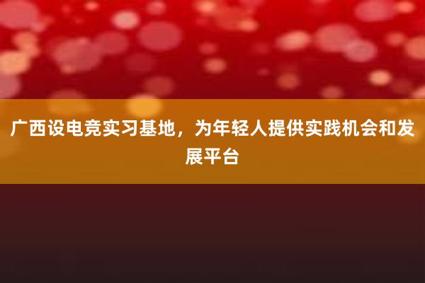 广西设电竞实习基地，为年轻人提供实践机会和发展平台