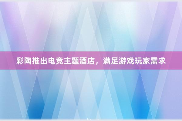 彩陶推出电竞主题酒店，满足游戏玩家需求