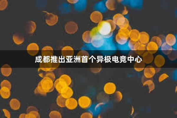 成都推出亚洲首个异极电竞中心