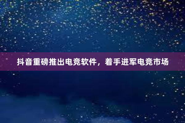 抖音重磅推出电竞软件，着手进军电竞市场