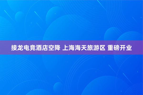 接龙电竞酒店空降 上海海天旅游区 重磅开业