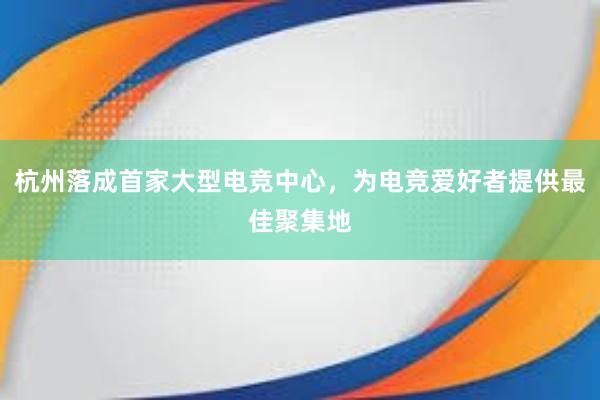 杭州落成首家大型电竞中心，为电竞爱好者提供最佳聚集地