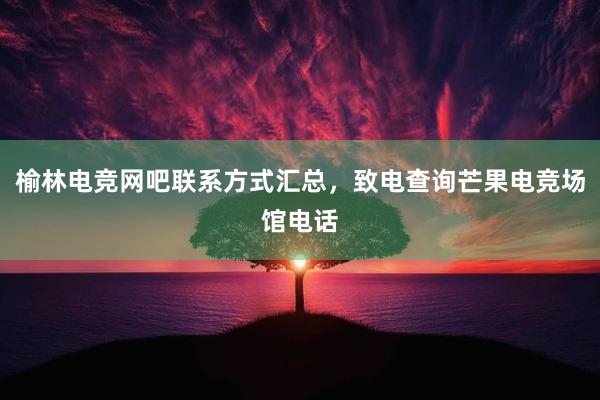 榆林电竞网吧联系方式汇总，致电查询芒果电竞场馆电话