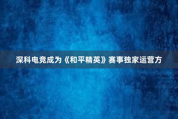 深科电竞成为《和平精英》赛事独家运营方