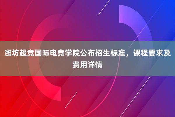 潍坊超竞国际电竞学院公布招生标准，课程要求及费用详情