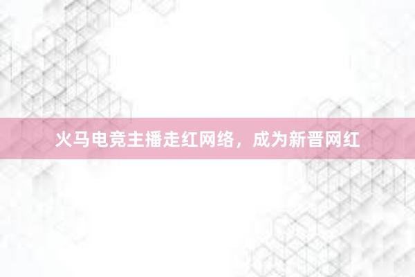 火马电竞主播走红网络，成为新晋网红