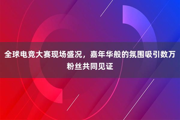 全球电竞大赛现场盛况，嘉年华般的氛围吸引数万粉丝共同见证