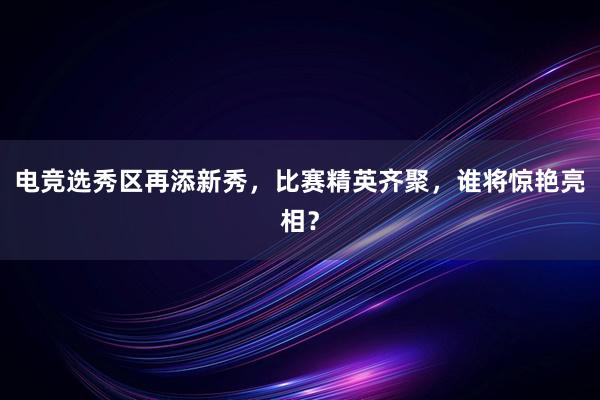 电竞选秀区再添新秀，比赛精英齐聚，谁将惊艳亮相？