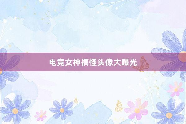 电竞女神搞怪头像大曝光