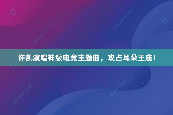 许凯演唱神级电竞主题曲，攻占耳朵王座！