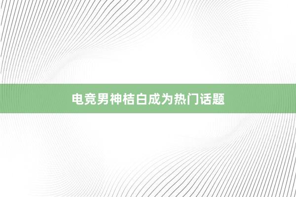 电竞男神桔白成为热门话题