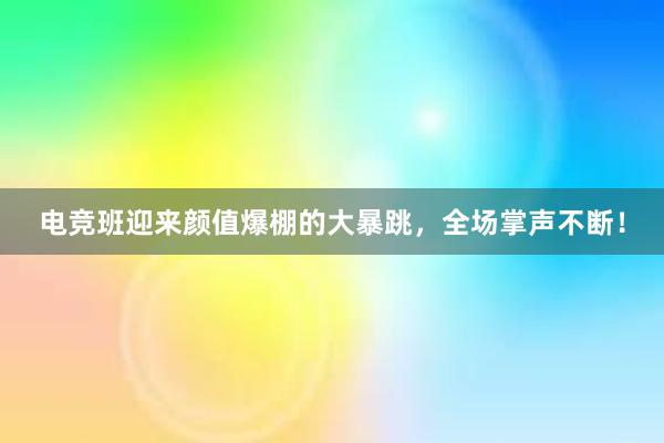 电竞班迎来颜值爆棚的大暴跳，全场掌声不断！