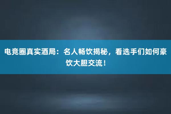 电竞圈真实酒局：名人畅饮揭秘，看选手们如何豪饮大胆交流！