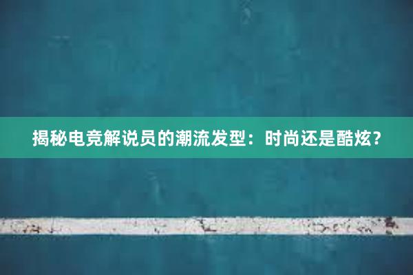 揭秘电竞解说员的潮流发型：时尚还是酷炫？