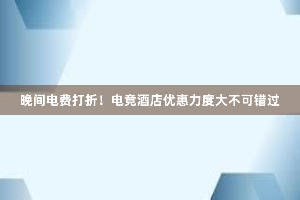 晚间电费打折！电竞酒店优惠力度大不可错过