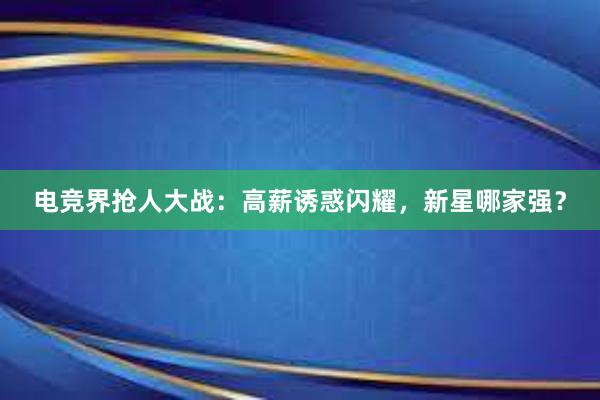 电竞界抢人大战：高薪诱惑闪耀，新星哪家强？