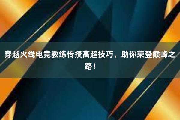 穿越火线电竞教练传授高超技巧，助你荣登巅峰之路！