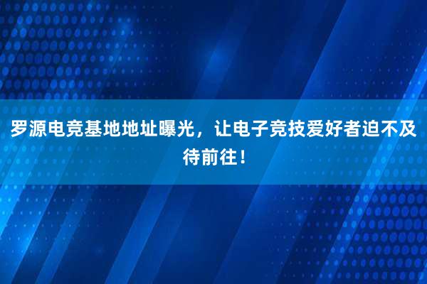 罗源电竞基地地址曝光，让电子竞技爱好者迫不及待前往！