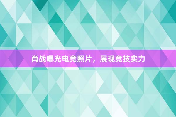 肖战曝光电竞照片，展现竞技实力