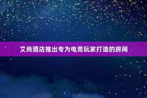 艾尚酒店推出专为电竞玩家打造的房间