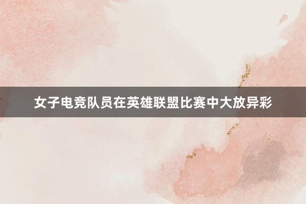 女子电竞队员在英雄联盟比赛中大放异彩