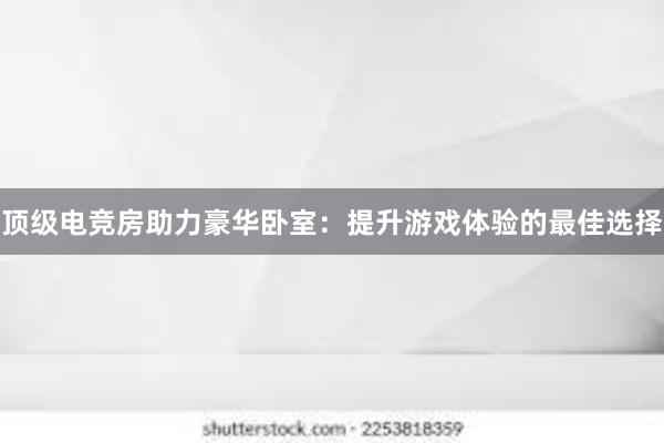 顶级电竞房助力豪华卧室：提升游戏体验的最佳选择