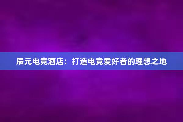 辰元电竞酒店：打造电竞爱好者的理想之地