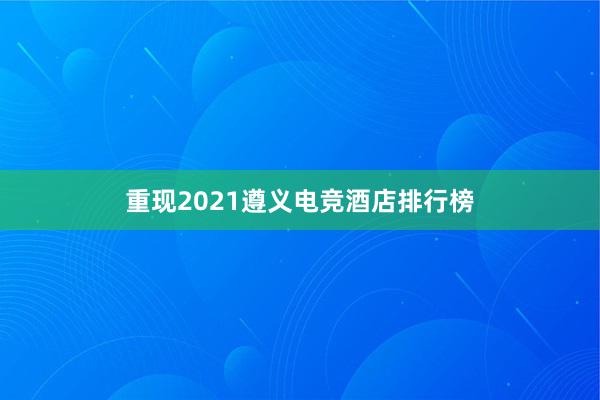 重现2021遵义电竞酒店排行榜