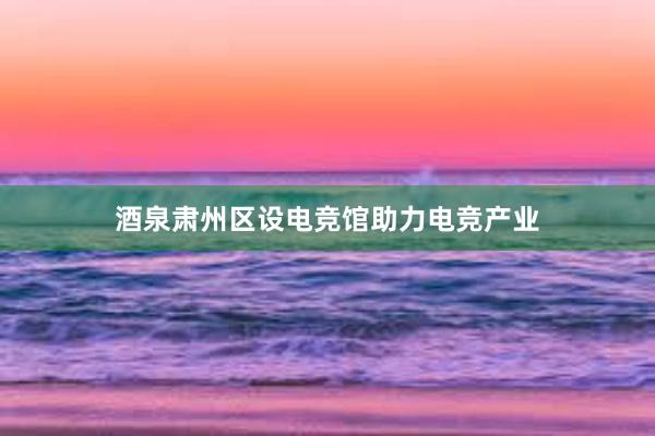 酒泉肃州区设电竞馆助力电竞产业