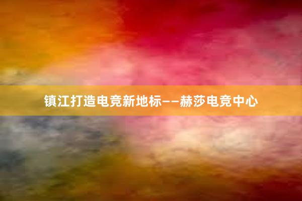 镇江打造电竞新地标——赫莎电竞中心