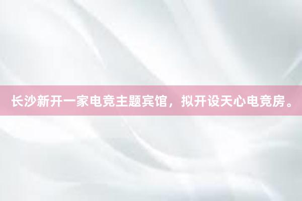 长沙新开一家电竞主题宾馆，拟开设天心电竞房。