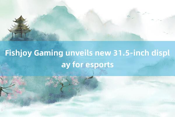 Fishjoy Gaming unveils new 31.5-inch display for esports