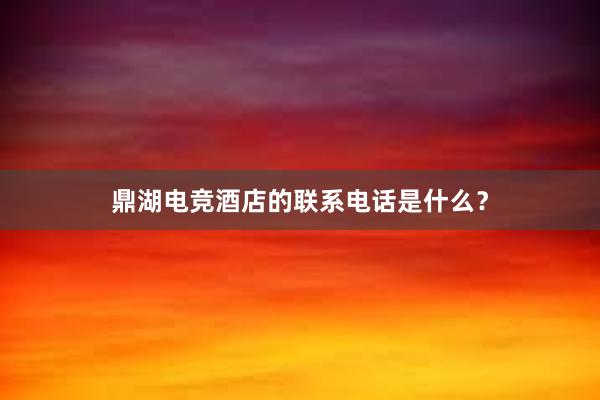 鼎湖电竞酒店的联系电话是什么？